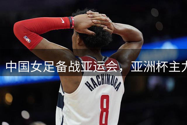 中国女足备战亚运会，亚洲杯主力阵容出征苏州集训